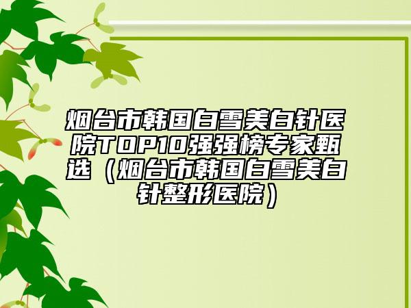 烟台市韩国白雪美白针医院TOP10强强榜专家甄选（烟台市韩国白雪美白针整形医院）