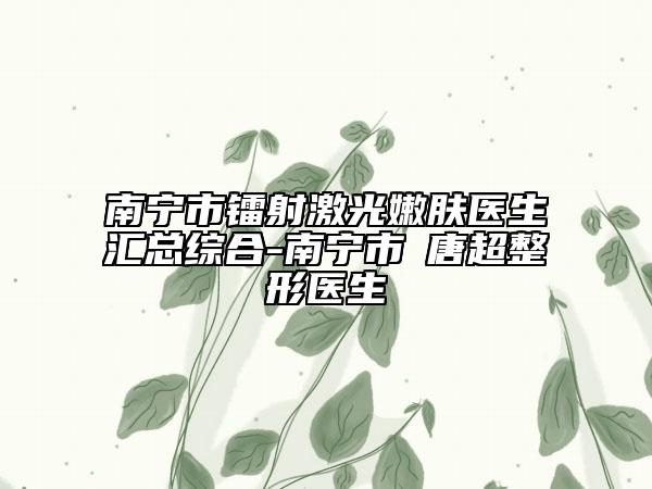 南宁市镭射激光嫩肤医生汇总综合-南宁市​唐超整形医生