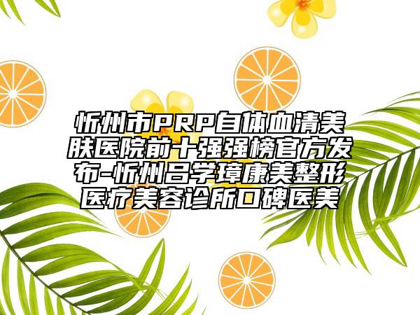 忻州市PRP自体血清美肤医院前十强强榜官方发布-忻州吕学璋康美整形医疗美容诊所口碑医美