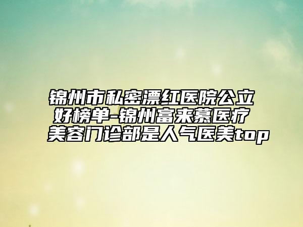 锦州市私密漂红医院公立好榜单-锦州富来慕医疗美容门诊部是人气医美top
