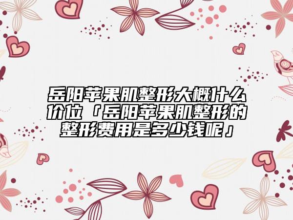 岳阳苹果肌整形大概什么价位「岳阳苹果肌整形的整形费用是多少钱呢」