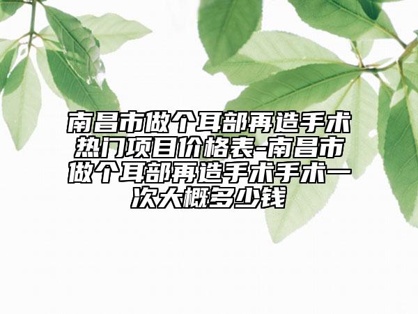 南昌市做个耳部再造手术热门项目价格表-南昌市做个耳部再造手术手术一次大概多少钱