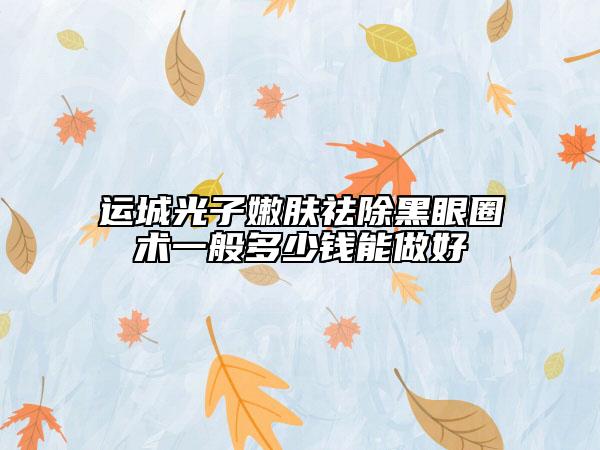 运城光子嫩肤祛除黑眼圈术一般多少钱能做好