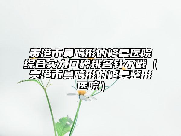 贵港市鼻畸形的修复医院综合实力口碑排名针不戳（贵港市鼻畸形的修复整形医院）