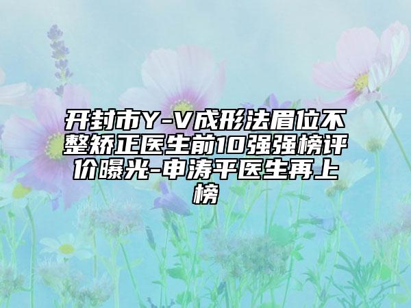 开封市Y-V成形法眉位不整矫正医生前10强强榜评价曝光-申涛平医生再上榜