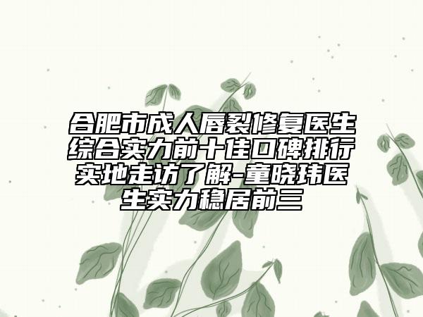 合肥市成人唇裂修复医生综合实力前十佳口碑排行实地走访了解-童晓玮医生实力稳居前三