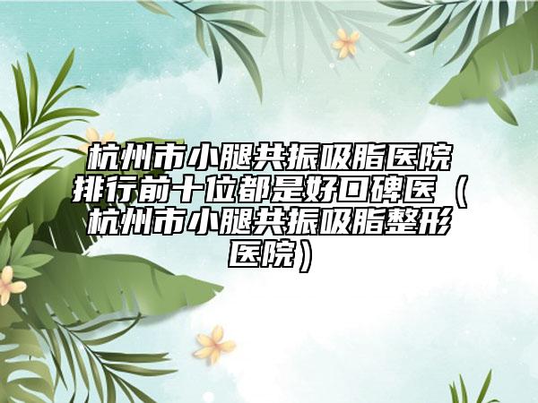 杭州市小腿共振吸脂医院排行前十位都是好口碑医（杭州市小腿共振吸脂整形医院）
