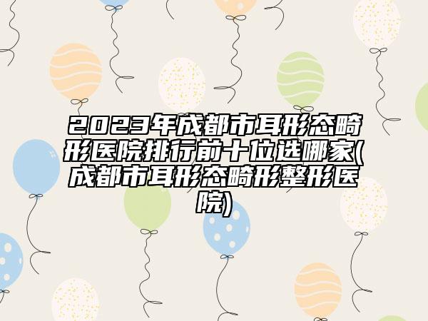 2023年成都市耳形态畸形医院排行前十位选哪家(成都市耳形态畸形整形医院)