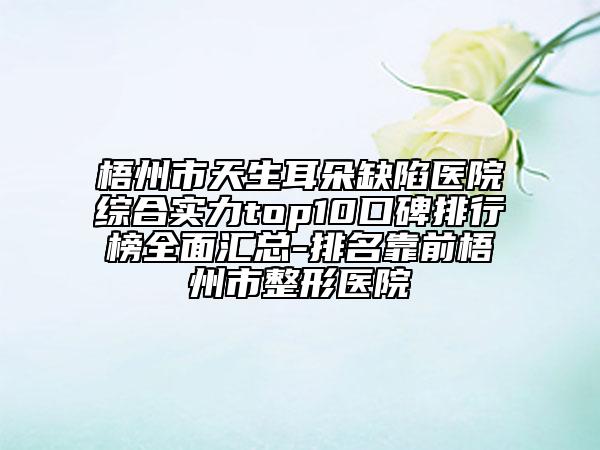 梧州市天生耳朵缺陷医院综合实力top10口碑排行榜全面汇总-排名靠前梧州市整形医院