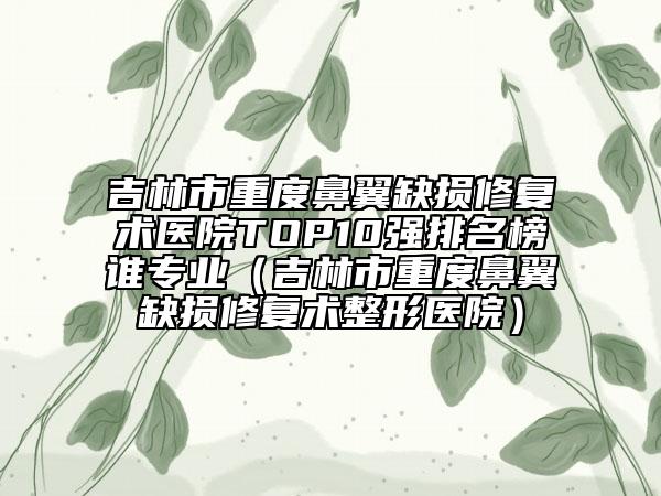 吉林市重度鼻翼缺损修复术医院TOP10强排名榜谁专业（吉林市重度鼻翼缺损修复术整形医院）