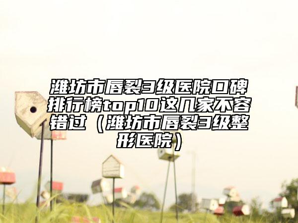 潍坊市唇裂3级医院口碑排行榜top10这几家不容错过（潍坊市唇裂3级整形医院）
