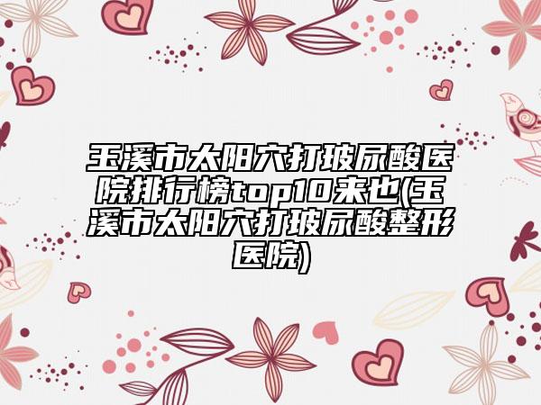玉溪市太阳穴打玻尿酸医院排行榜top10来也(玉溪市太阳穴打玻尿酸整形医院)