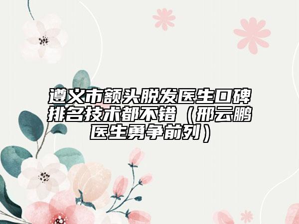 遵义市额头脱发医生口碑排名技术都不错（邢云鹏医生勇争前列）