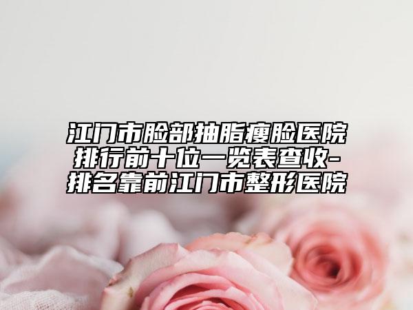 江门市脸部抽脂瘦脸医院排行前十位一览表查收-排名靠前江门市整形医院