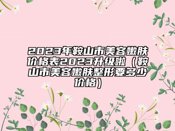 2023年鞍山市美容嫩肤价格表2023升级啦（鞍山市美容嫩肤整形要多少价格）