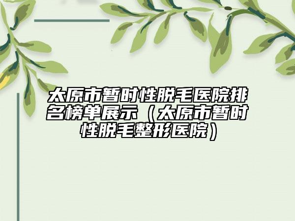 太原市暂时性脱毛医院排名榜单展示（太原市暂时性脱毛整形医院）