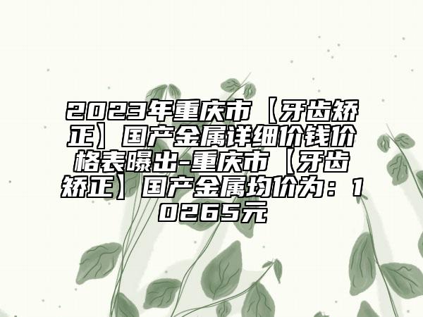 2023年重庆市【牙齿矫正】国产金属详细价钱价格表曝出-重庆市【牙齿矫正】国产金属均价为：10265元