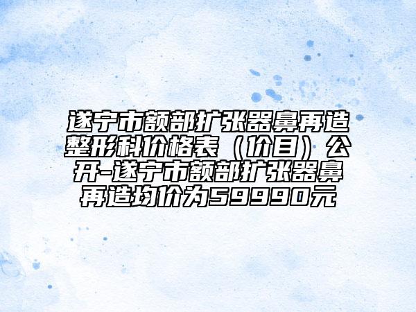 遂宁市额部扩张器鼻再造整形科价格表（价目）公开-遂宁市额部扩张器鼻再造均价为59990元