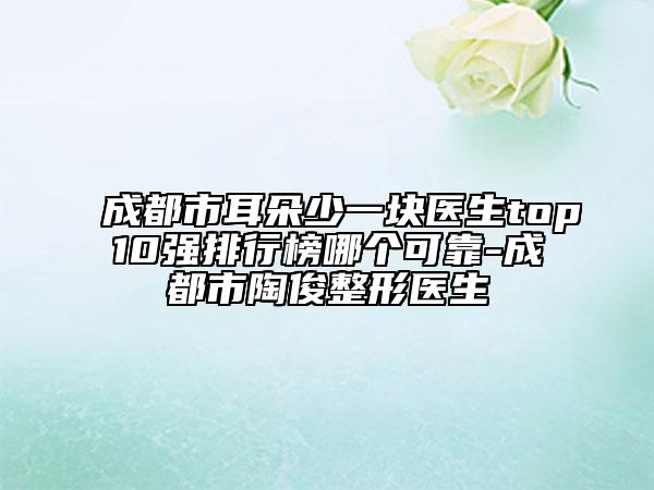 成都市耳朵少一块医生top10强排行榜哪个可靠-成都市陶俊整形医生
