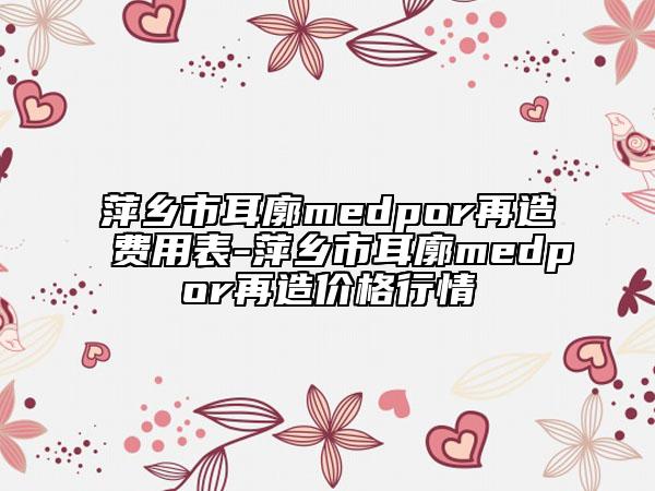 萍乡市耳廓medpor再造费用表-萍乡市耳廓medpor再造价格行情