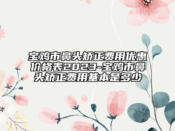 宝鸡市鼻头矫正费用优惠价格表2023-宝鸡市鼻头矫正费用基本是多少