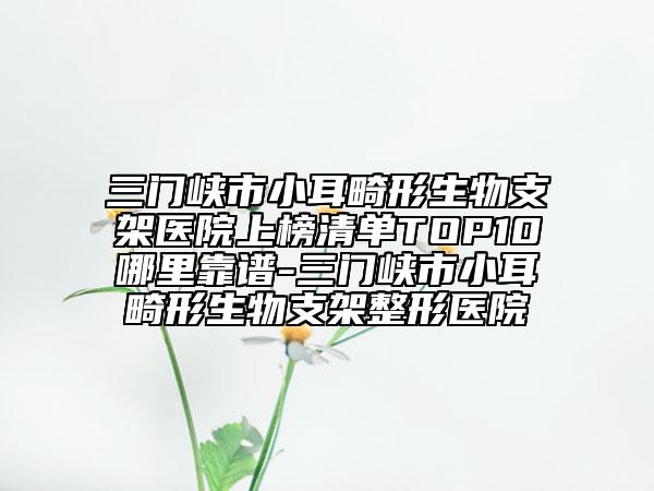 三门峡市小耳畸形生物支架医院上榜清单TOP10哪里靠谱-三门峡市小耳畸形生物支架整形医院