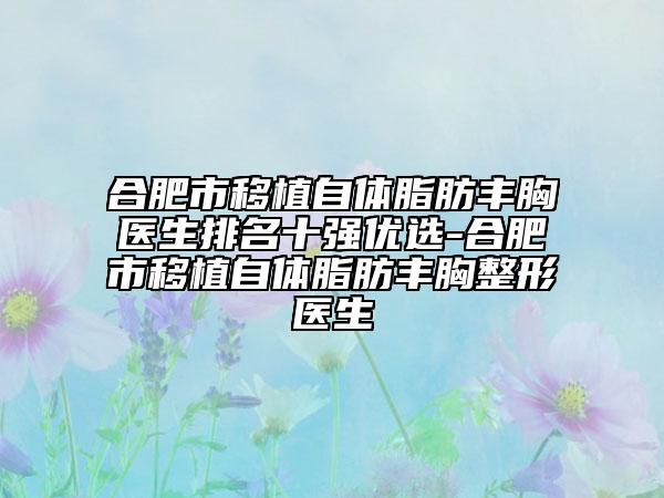 合肥市移植自体脂肪丰胸医生排名十强优选-合肥市移植自体脂肪丰胸整形医生