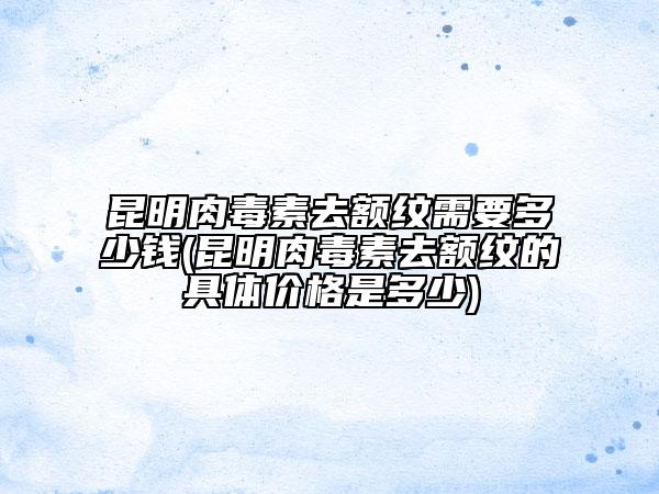 昆明肉毒素去额纹需要多少钱(昆明肉毒素去额纹的具体价格是多少)