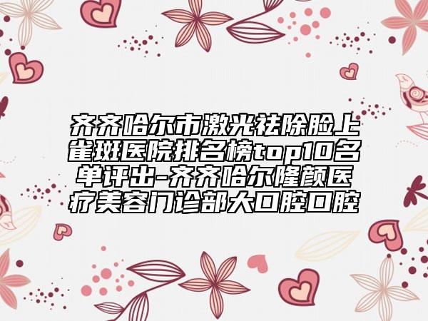 齐齐哈尔市激光祛除脸上雀斑医院排名榜top10名单评出-齐齐哈尔隆颜医疗美容门诊部大口腔口腔