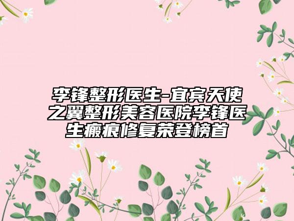 李锋整形医生-宜宾天使之翼整形美容医院李锋医生瘢痕修复荣登榜首