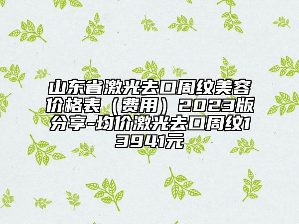 山东省激光去口周纹美容价格表（费用）2023版分享-均价激光去口周纹13941元