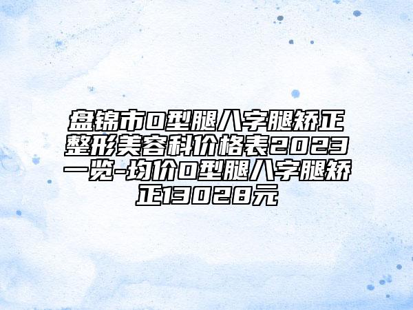 盘锦市O型腿八字腿矫正整形美容科价格表2023一览-均价O型腿八字腿矫正13028元