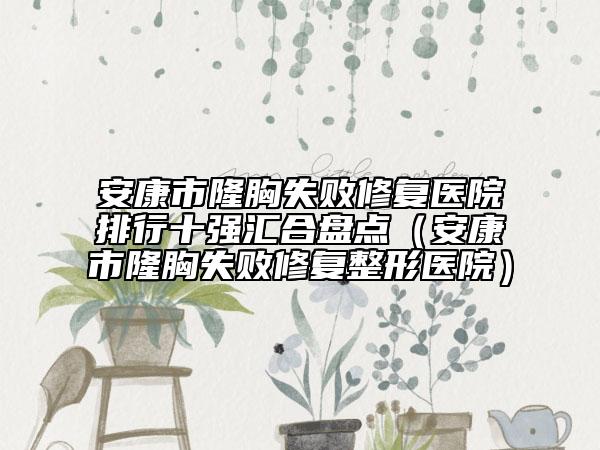 安康市隆胸失败修复医院排行十强汇合盘点（安康市隆胸失败修复整形医院）