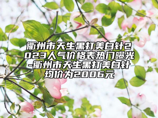 衢州市天生黑打美白针2023人气价格表热门曝光-衢州市天生黑打美白针均价为2006元