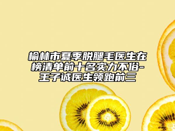 榆林市夏季脱腿毛医生在榜清单前十名实力不俗-王子诚医生领跑前三