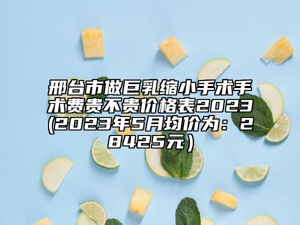 邢台市做巨乳缩小手术手术费贵不贵价格表2023(2023年5月均价为：28425元）