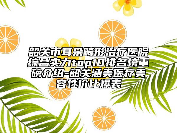 韶关市耳朵畸形治疗医院综合实力top10排名榜重磅介绍-韶关涵美医疗美容性价比爆表
