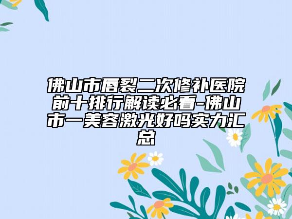 佛山市唇裂二次修补医院前十排行解读必看-佛山市一美容激光好吗实力汇总