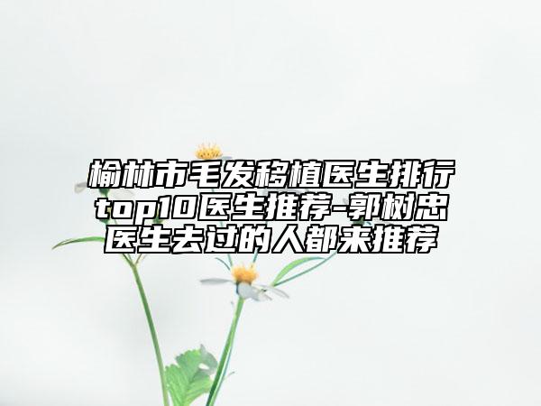 榆林市毛发移植医生排行top10医生推荐-郭树忠医生去过的人都来推荐