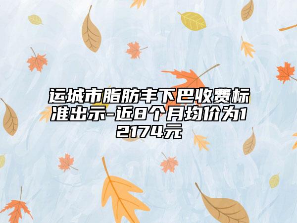 运城市脂肪丰下巴收费标准出示-近8个月均价为12174元