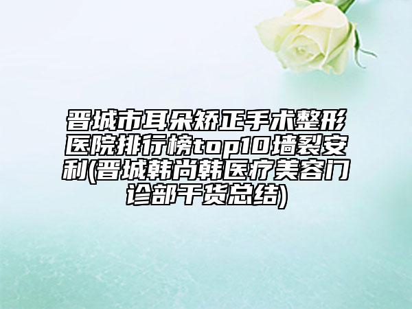 晋城市耳朵矫正手术整形医院排行榜top10墙裂安利(晋城韩尚韩医疗美容门诊部干货总结)