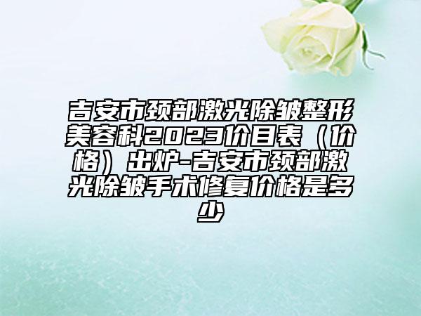 吉安市颈部激光除皱整形美容科2023价目表（价格）出炉-吉安市颈部激光除皱手术修复价格是多少