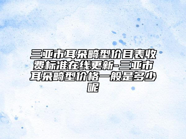 三亚市耳朵畸型价目表收费标准在线更新-三亚市耳朵畸型价格一般是多少呢
