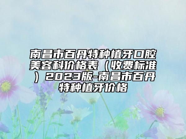 南昌市百丹特种植牙口腔美容科价格表（收费标准）2023版-南昌市百丹特种植牙价格
