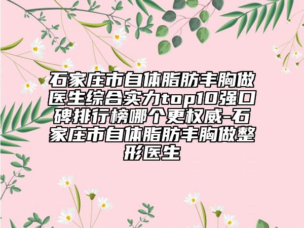 石家庄市自体脂肪丰胸做医生综合实力top10强口碑排行榜哪个更权威-石家庄市自体脂肪丰胸做整形医生