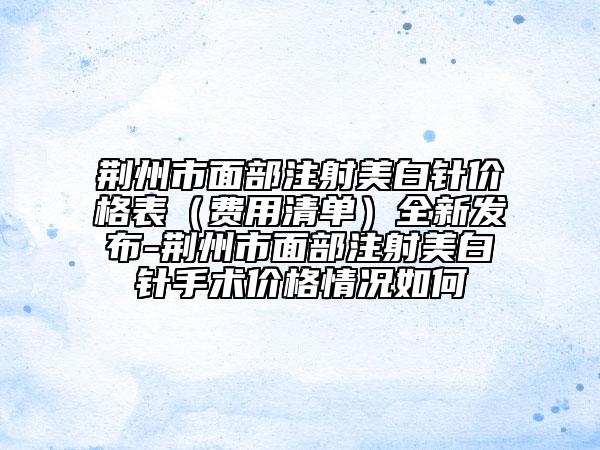 荆州市面部注射美白针价格表（费用清单）全新发布-荆州市面部注射美白针手术价格情况如何