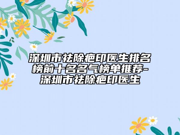 深圳市祛除疤印医生排名榜前十名名气榜单推荐-深圳市祛除疤印医生