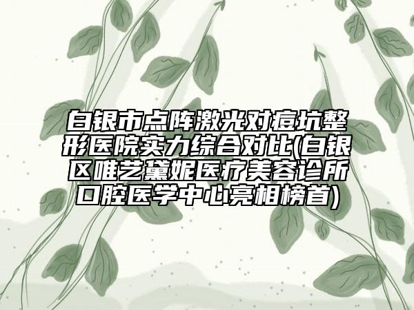 白银市点阵激光对痘坑整形医院实力综合对比(白银区唯艺黛妮医疗美容诊所口腔医学中心亮相榜首)