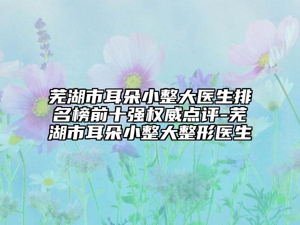芜湖市耳朵小整大医生排名榜前十强权威点评-芜湖市耳朵小整大整形医生