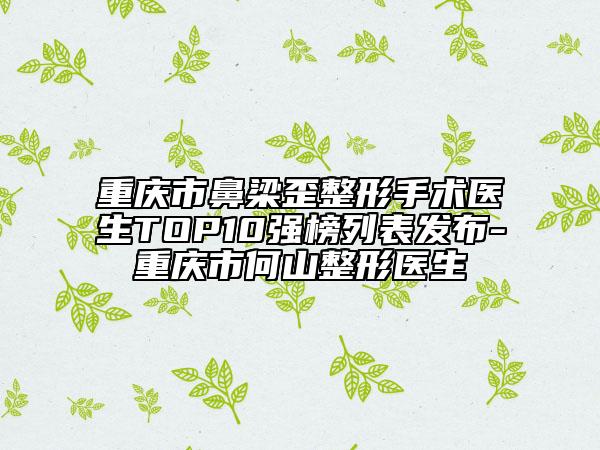 重庆市鼻梁歪整形手术医生TOP10强榜列表发布-重庆市何山整形医生